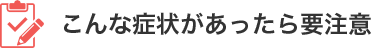 こんな症状があったら要注意